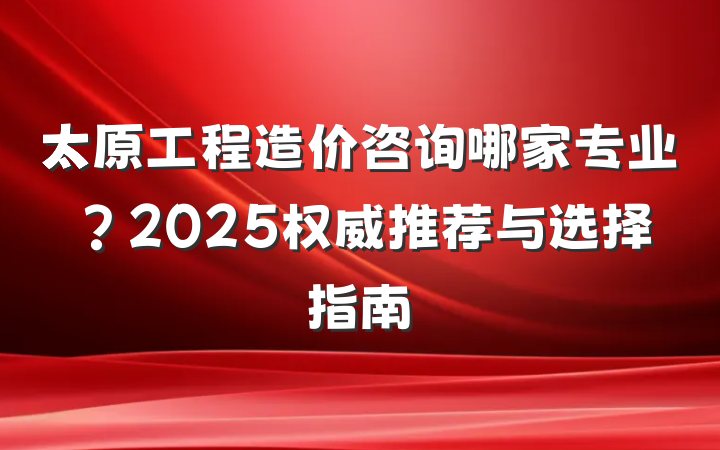 太原工程造价咨询哪家专业?2025权威推荐与选择指南