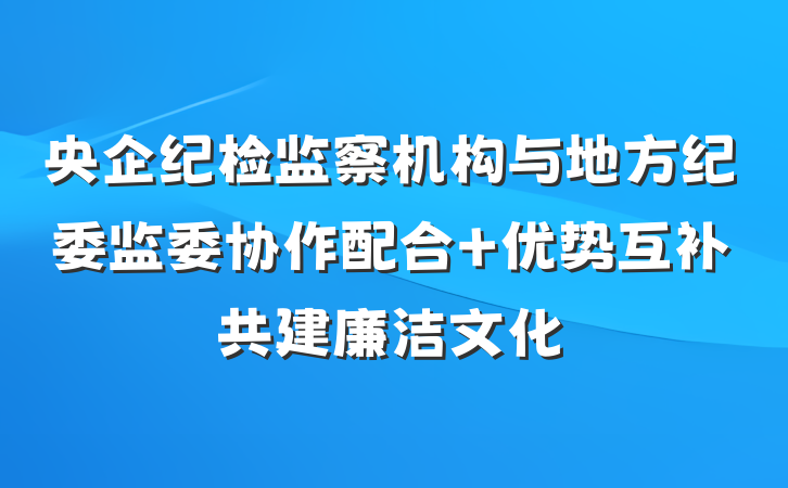 央企纪检监察机构与地方纪委监委协作配合 优势互补共建廉洁文化