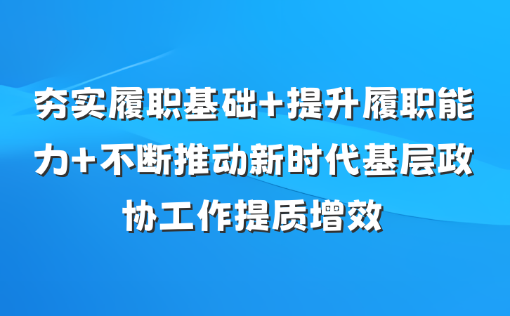 夯实履职基础 提升履职能力 不断推动新时代基层政协工作提质增效
