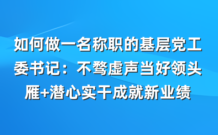 如何做一名称职的基层党工委书记：不骛虚声当好领头雁 潜心实干成就新业绩