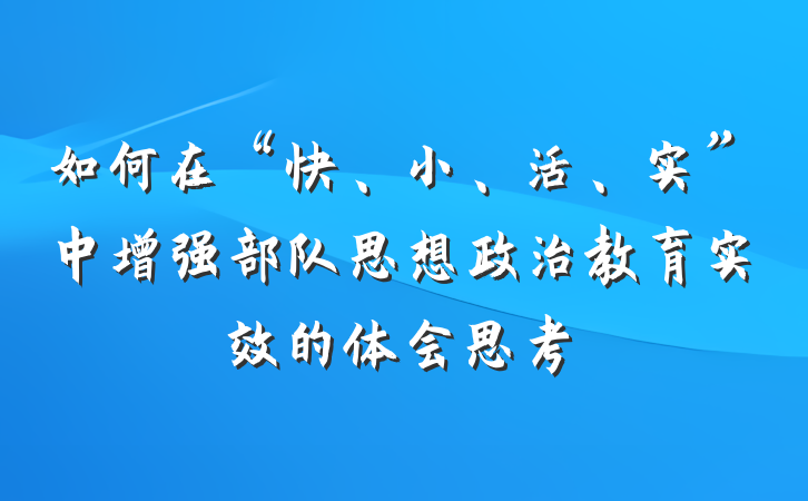 如何在“快、小、活、实”中增强部队思想政治教育实效的体会思考