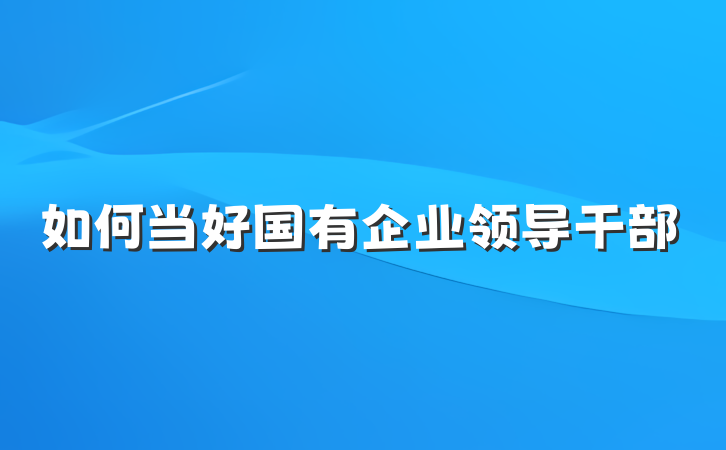 如何当好国有企业领导干部