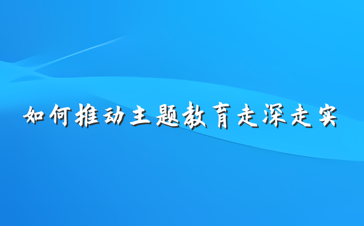 如何推动主题教育走深走实
