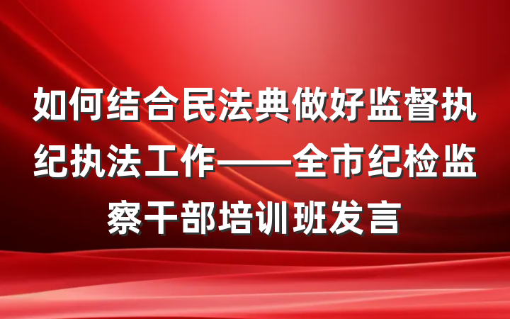 如何结合民法典做好监督执纪执法工作——全市纪检监察干部培训班发言