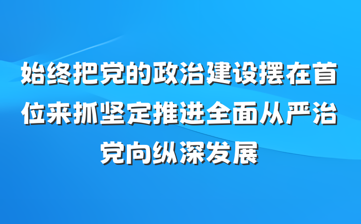 始终把党的政治建设摆在首位来抓坚定推进全面从严治党向纵深发展