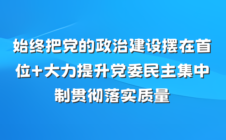 始终把党的政治建设摆在首位 大力提升党委民主集中制贯彻落实质量