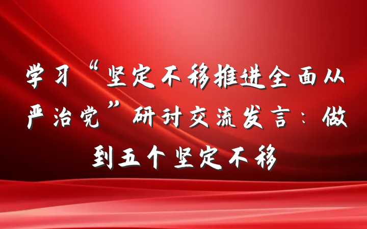 学习“坚定不移推进全面从严治党”研讨交流发言：做到五个坚定不移
