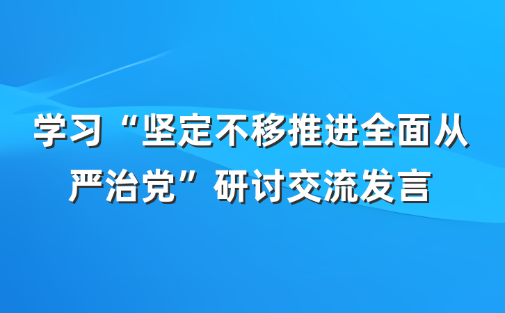学习“坚定不移推进全面从严治党”研讨交流发言