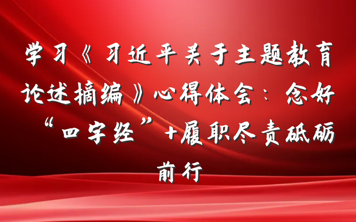 学习《习近平关于主题教育论述摘编》心得体会：念好“四字经” 履职尽责砥砺前行