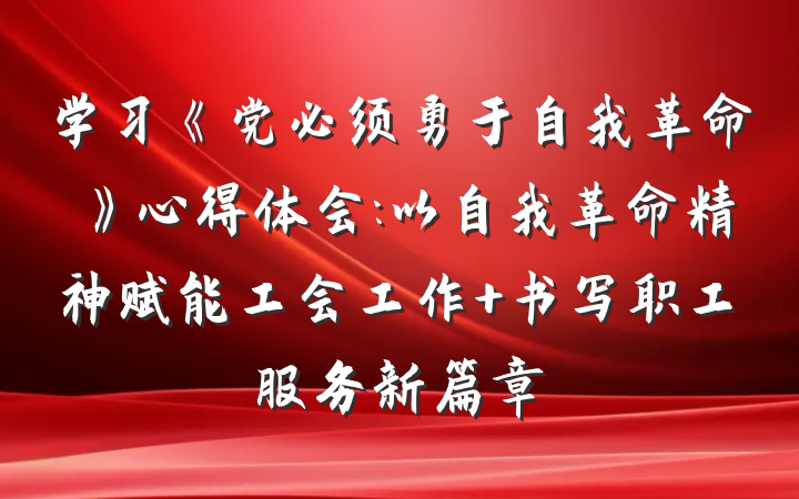 学习《党必须勇于自我革命》心得体会:以自我革命精神赋能工会工作 书写职工服务新篇章