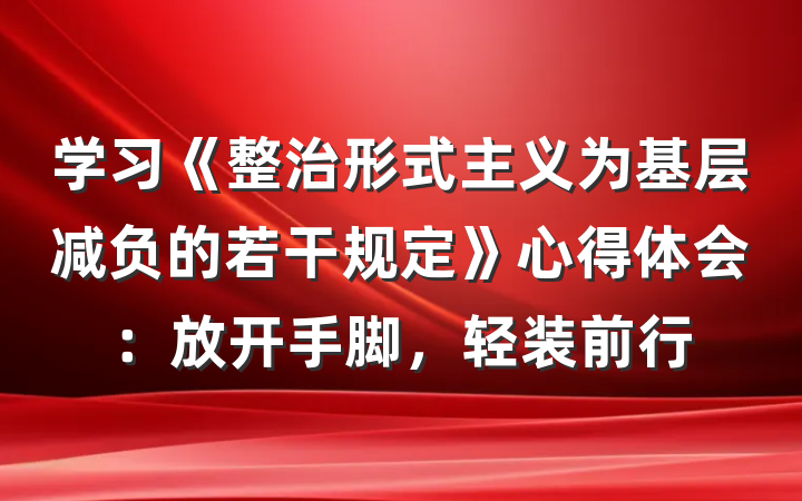 学习《整治形式主义为基层减负的若干规定》心得体会：放开手脚，轻装前行