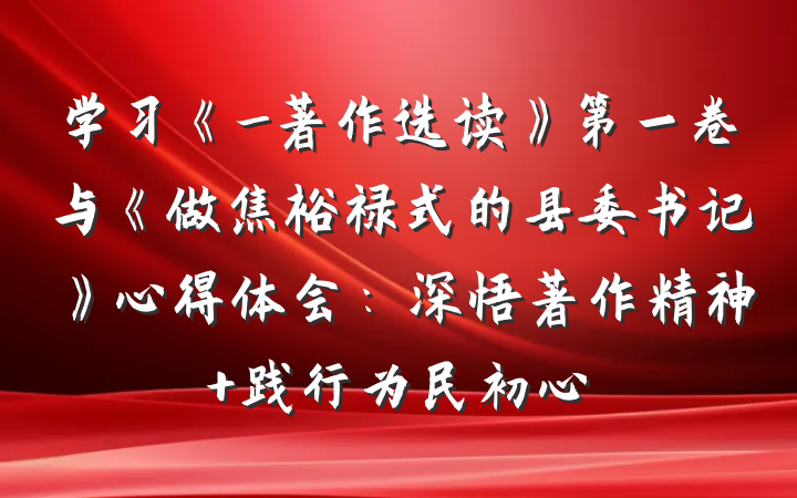 学习《_著作选读》第一卷与《做焦裕禄式的县委书记》心得体会：深悟著作精神 践行为民初心