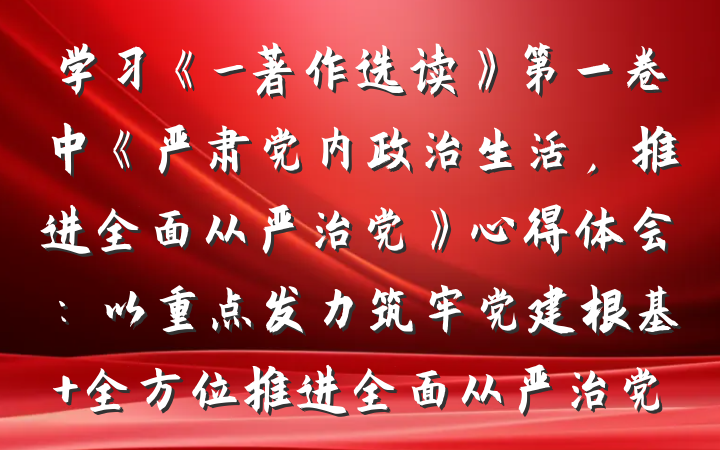 学习《_著作选读》第一卷中《严肃党内政治生活，推进全面从严治党》心得体会：以重点发力筑牢党建根基 全方位推进全面从严治党