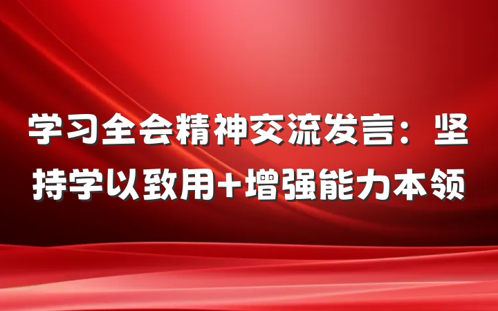 学习全会精神交流发言：坚持学以致用 增强能力本领