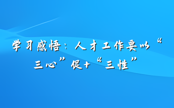 学习感悟：人才工作要以“三心”促 “三性”