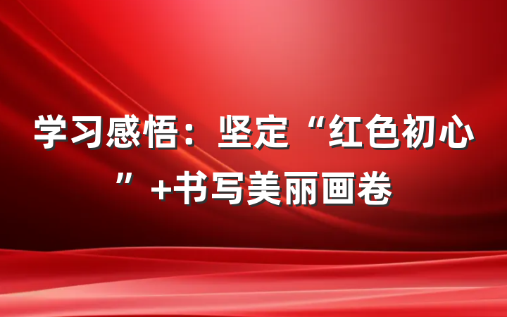 学习感悟：坚定“红色初心” 书写美丽画卷
