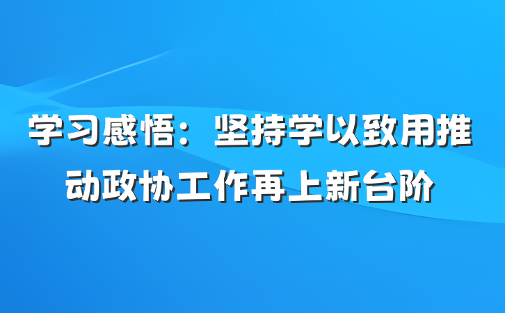 学习感悟：坚持学以致用推动政协工作再上新台阶