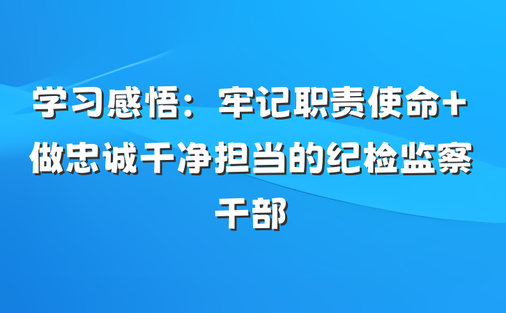 学习感悟：牢记职责使命 做忠诚干净担当的纪检监察干部