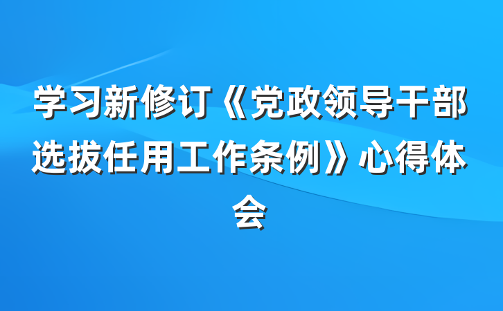 学习新修订《党政领导干部选拔任用工作条例》心得体会