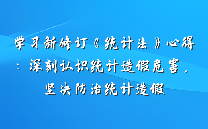 学习新修订《统计法》心得：深刻认识统计造假危害，坚决防治统计造假