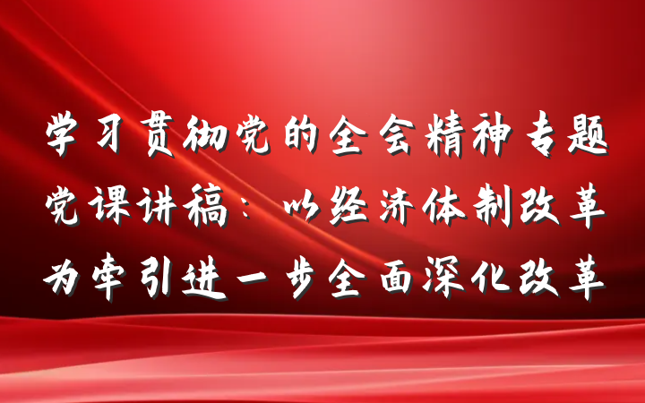 学习贯彻党的全会精神专题党课讲稿：以经济体制改革为牵引进一步全面深化改革
