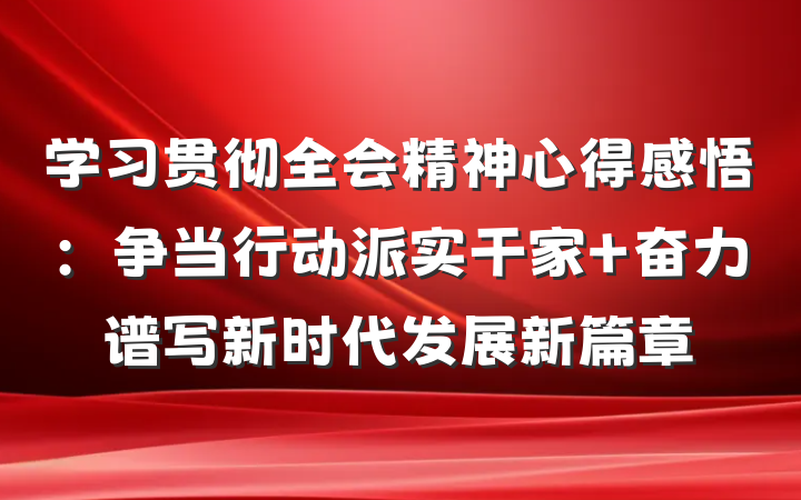 学习贯彻全会精神心得感悟：争当行动派实干家 奋力谱写新时代发展新篇章