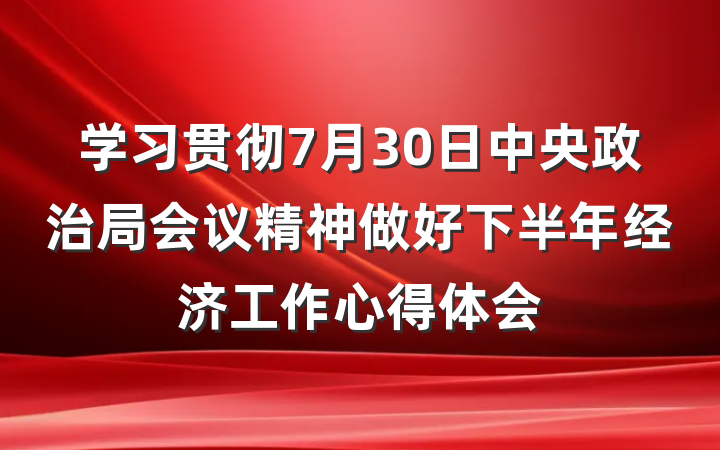 学习贯彻7月30日中央政治局会议精神做好下半年经济工作心得体会