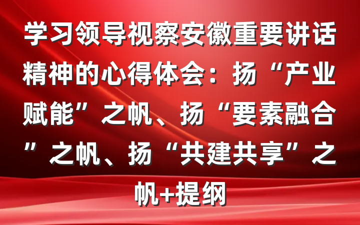 学习领导视察安徽重要讲话精神的心得体会：扬“产业赋能”之帆、扬“要素融合”之帆、扬“共建共享”之帆 提纲