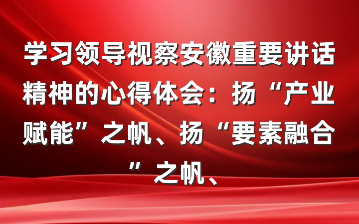 学习领导视察安徽重要讲话精神的心得体会：扬“产业赋能”之帆、扬“要素融合”之帆、