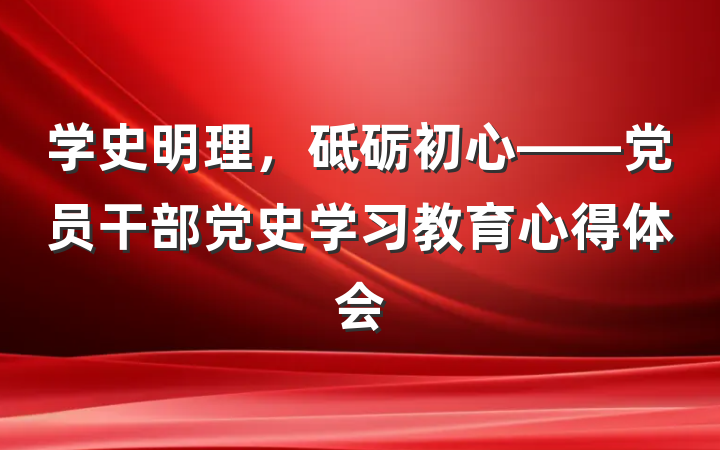学史明理，砥砺初心——党员干部党史学习教育心得体会
