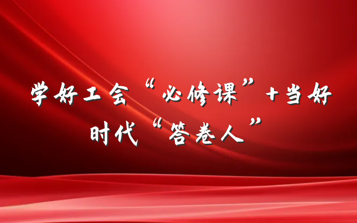 学好工会“必修课” 当好时代“答卷人”