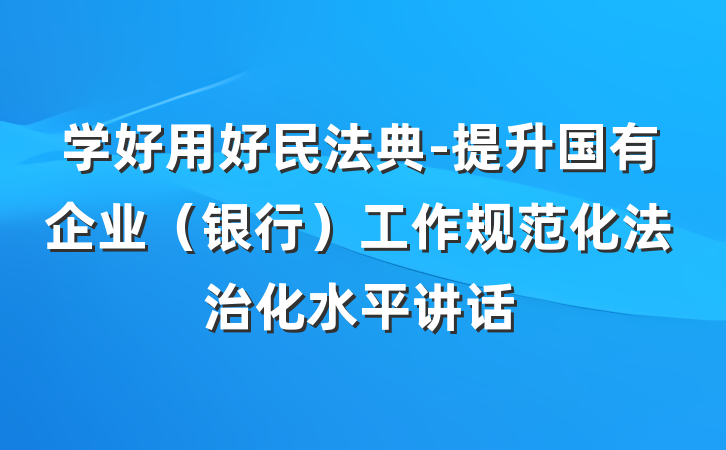 学好用好民法典-提升国有企业（银行）工作规范化法治化水平讲话