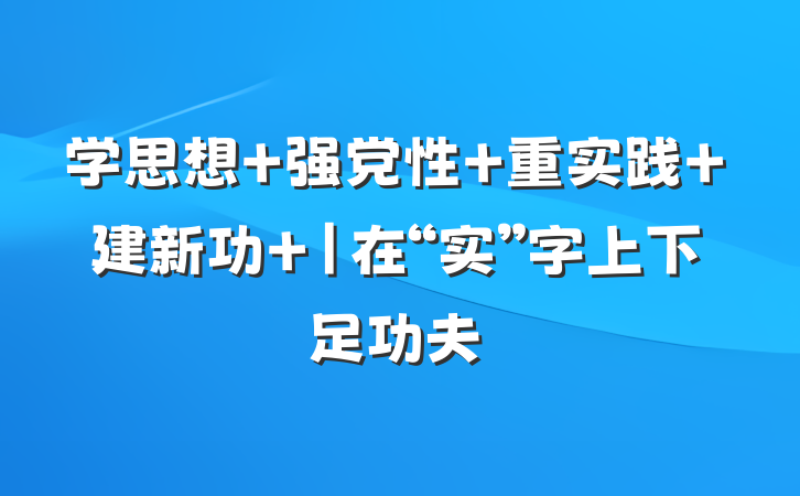学思想 强党性 重实践 建新功 |在“实”字上下足功夫