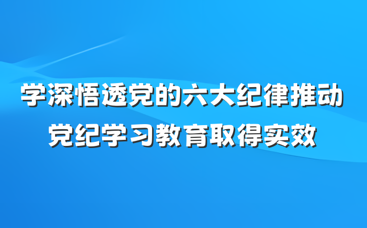学深悟透党的六大纪律推动党纪学习教育取得实效