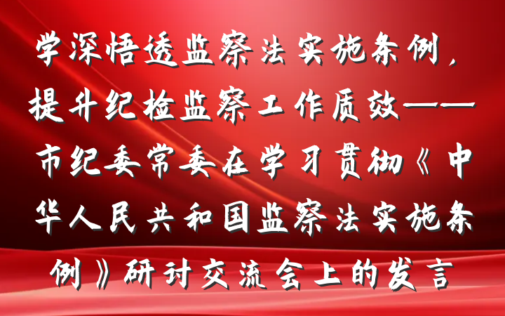 学深悟透监察法实施条例，提升纪检监察工作质效——市纪委常委在学习贯彻《中华人民共和国监察法实施条例》研讨交流会上的发言