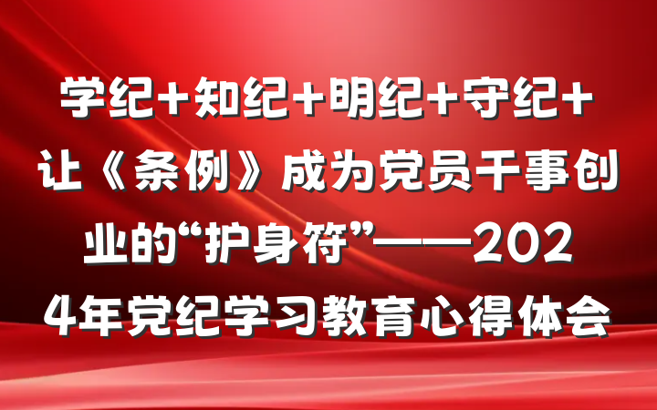 学纪+知纪+明纪+守纪+让《条例》成为党员干事创业的“护身符”——2024年党纪学习教育心得体会