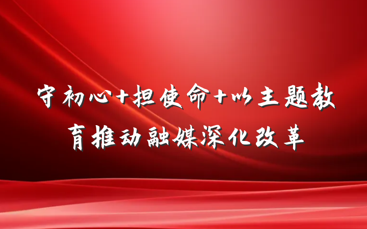 守初心 担使命 以主题教育推动融媒深化改革