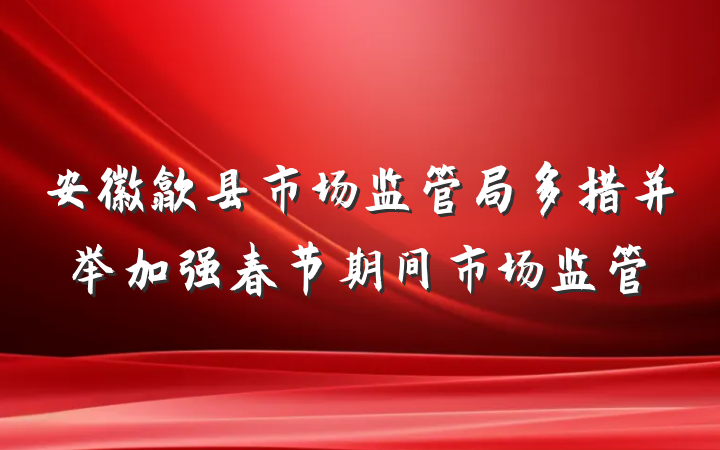 安徽歙县市场监管局多措并举加强春节期间市场监管