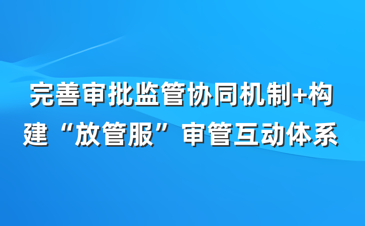 完善审批监管协同机制 构建“放管服”审管互动体系