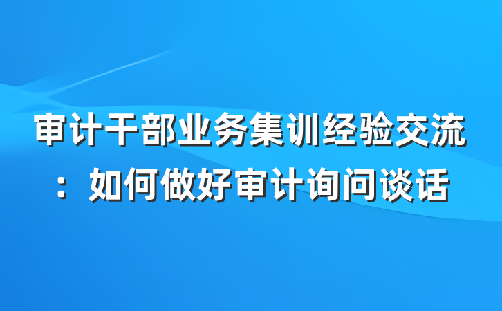 审计干部业务集训经验交流：如何做好审计询问谈话