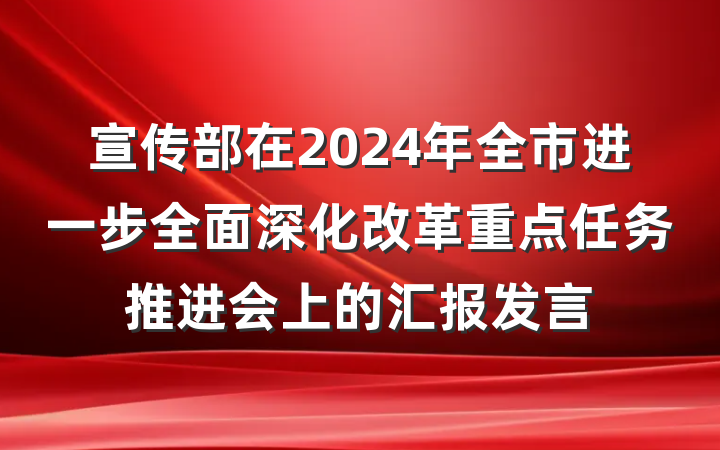 宣传部在2024年全市进一步全面深化改革重点任务推进会上的汇报发言