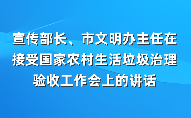 宣传部长、市文明办主任在接受国家农村生活垃圾治理验收工作会上的讲话