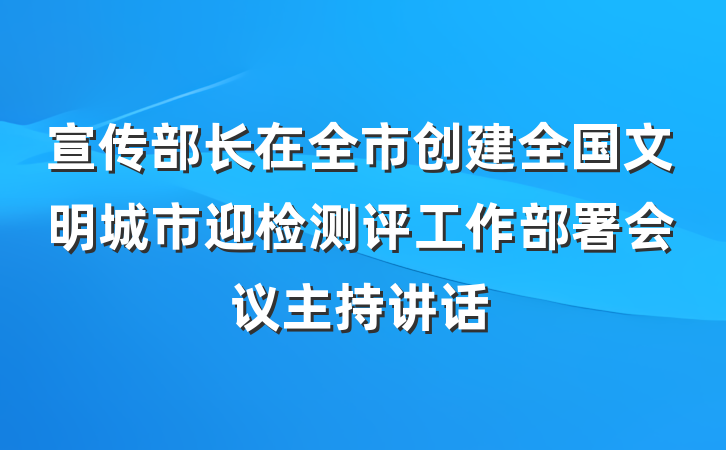 宣传部长在全市创建全国文明城市迎检测评工作部署会议主持讲话