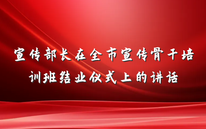 宣传部长在全市宣传骨干培训班结业仪式上的讲话