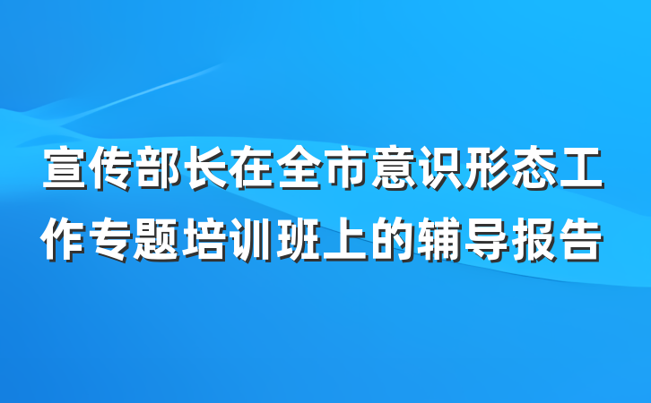 宣传部长在全市意识形态工作专题培训班上的辅导报告