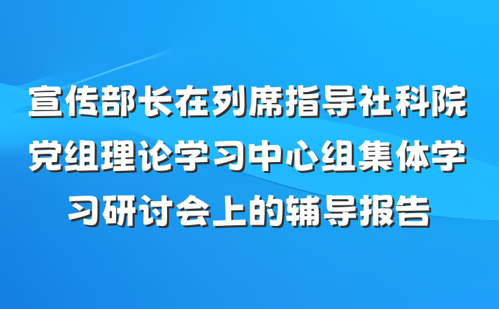 宣传部长在列席指导社科院党组理论学习中心组集体学习研讨会上的辅导报告