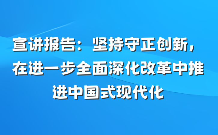 宣讲报告：坚持守正创新，在进一步全面深化改革中推进中国式现代化