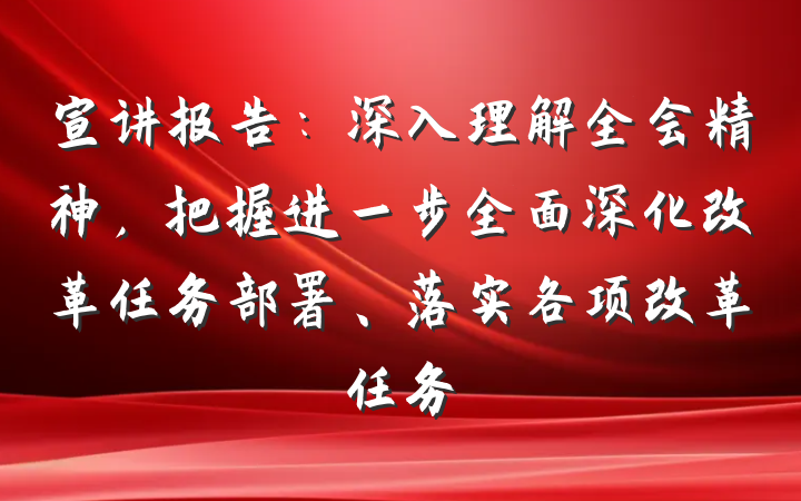 宣讲报告：深入理解全会精神，把握进一步全面深化改革任务部署、落实各项改革任务
