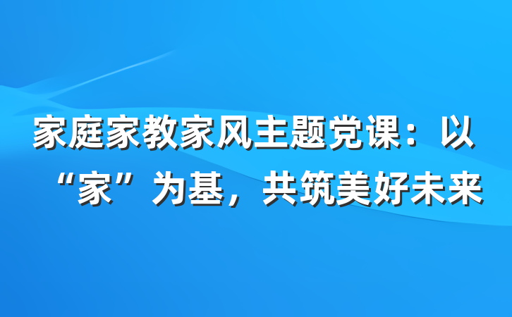 家庭家教家风主题党课：以“家”为基，共筑美好未来