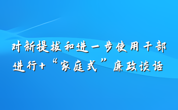 对新提拔和进一步使用干部进行 “家庭式”廉政谈话